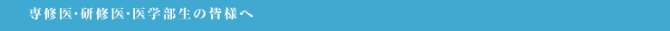 専修医・研修医・医学部生の皆様へ